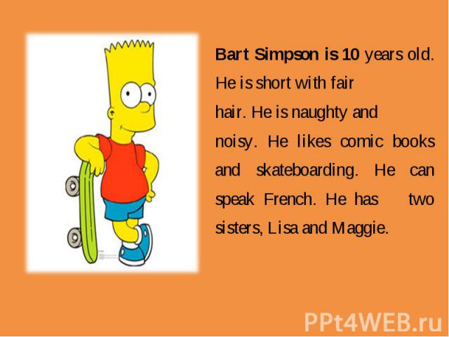 Bart Simpson is 10 years old. He is short with fair hair. He is naughty and noisy. He likes comic books and skateboarding. He can speak French. He hastwo sisters, Lisa and Maggie.