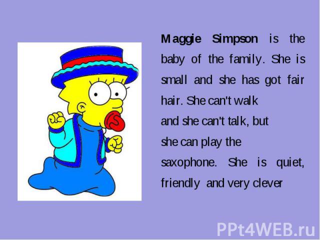 Maggie Simpson is the baby of the family. She is small and she has got fair hair. She can't walkand she can't talk, but she can play the saxophone. She is quiet, friendly and very clever