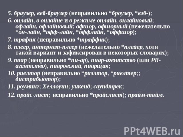 5. браузер, веб-браузер (неправильно *броузер, *вэб-); 6. онлайн, в онлайне и в режиме онлайн, онлайновый; офлайн, офлайновый; офшор, офшорный (нежелательно *он-лайн, *офф-лайн, *оффлайн, *оффшор); 7. трафик (неправильно *траффик); 8. плеер, интерне…