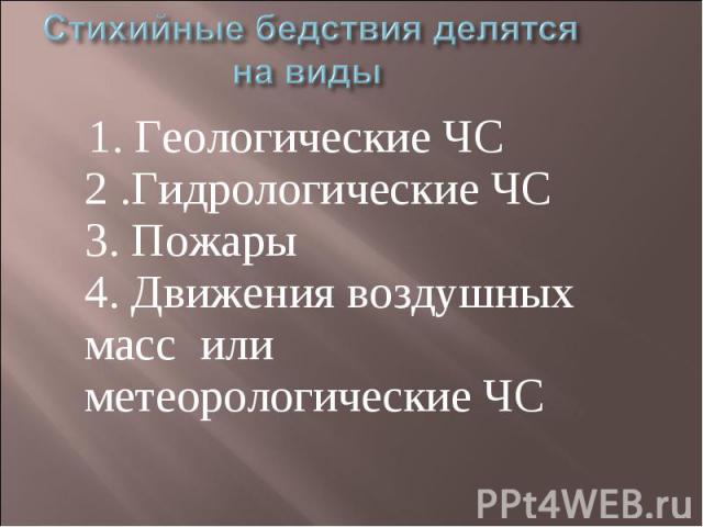 Стихийные бедствия делятся на виды 1. Геологические ЧС2 .Гидрологические ЧС3. Пожары4. Движения воздушных масс или метеорологические ЧС