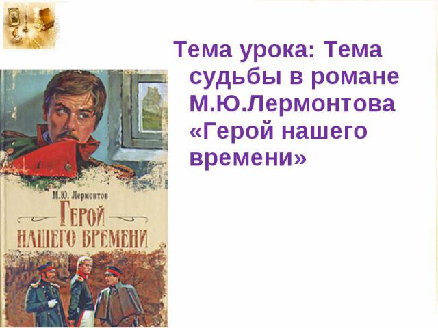Тема урока: Тема судьбы в романе М.Ю.Лермонтова «Герой нашего времени»
