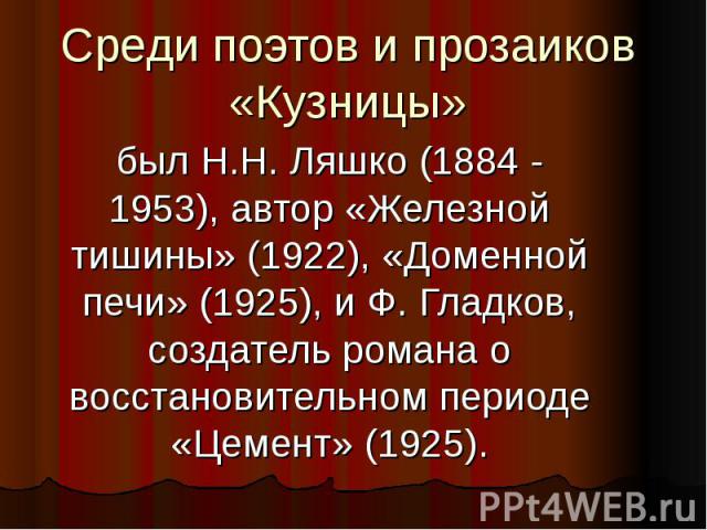 Среди поэтов и прозаиков «Кузницы» был Н.Н. Ляшко (1884 - 1953), автор «Железной тишины» (1922), «Доменной печи» (1925), и Ф. Гладков, создатель романа о восстановительном периоде «Цемент» (1925).