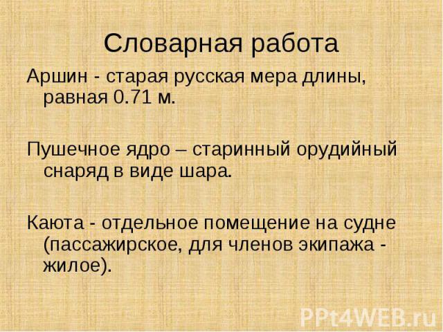 Словарная работа Аршин - старая русская мера длины, равная 0.71 м.Пушечное ядро – старинный орудийный снаряд в виде шара.Каюта - отдельное помещение на судне (пассажирское, для членов экипажа - жилое).