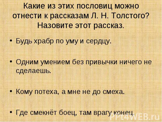 Какие из этих пословиц можно отнести к рассказам Л. Н. Толстого? Назовите этот рассказ. Будь храбр по уму и сердцу.Одним умением без привычки ничего не сделаешь.Кому потеха, а мне не до смеха.Где смекнёт боец, там врагу конец.