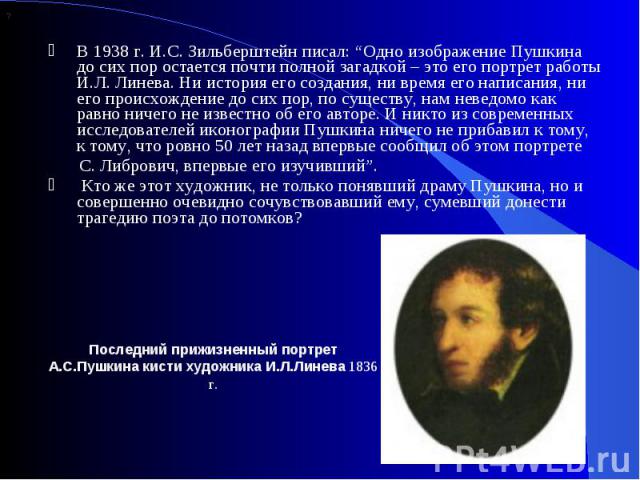 В 1938 г. И.С. Зильберштейн писал: “Одно изображение Пушкина до сих пор остается почти полной загадкой – это его портрет работы И.Л. Линева. Ни история его создания, ни время его написания, ни его происхождение до сих пор, по существу, нам неведомо …