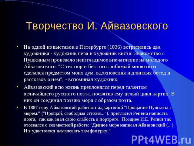 Творчество И. Айвазовского На одной из выставок в Петербурге (1836) встретились два художника - художник пера и художник кисти. Знакомство с Пушкиным произвело неизгладимое впечатление на молодого Айвазовского. 
