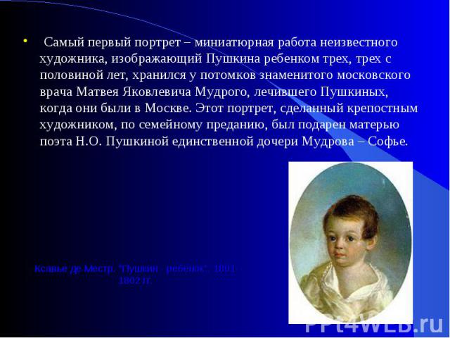 Самый первый портрет – миниатюрная работа неизвестного художника, изображающий Пушкина ребенком трех, трех с половиной лет, хранился у потомков знаменитого московского врача Матвея Яковлевича Мудрого, лечившего Пушкиных, когда они были в Москве. Это…
