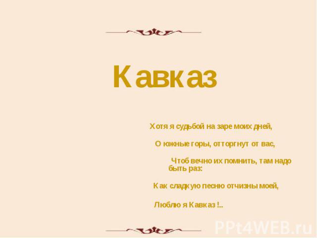 Кавказ Хотя я судьбой на заре моих дней, О южные горы, отторгнут от вас, Чтоб вечно их помнить, там надо быть раз: Как сладкую песню отчизны моей, Люблю я Кавказ !..