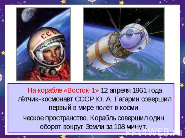 На корабле «Восток-1» 12 апреля 1961 года лётчик-космонавт СССР Ю. А. Гагарин совершил первый в мире полёт в косми- ческое пространство. Корабль совершил один оборот вокруг Земли за 108 минут.
