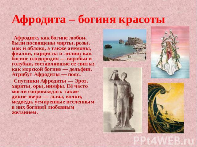 Афродита – богиня красоты Афродите, как богине любви, были посвящены мирты, розы, мак и яблоко, а также анемоны, фиалки, нарциссы и лилии; как богине плодородия — воробьи и голубки, составлявшие ее свиты; как морской богине — дельфин. Атрибут Афроди…