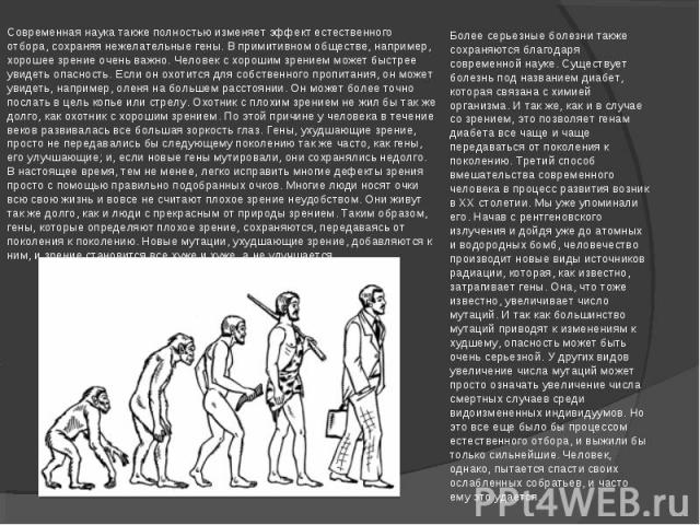 Современная наука также полностью изменяет эффект естественного отбора, сохраняя нежелательные гены. В примитивном обществе, например, хорошее зрение очень важно. Человек с хорошим зрением может быстрее увидеть опасность. Если он охотится для собств…