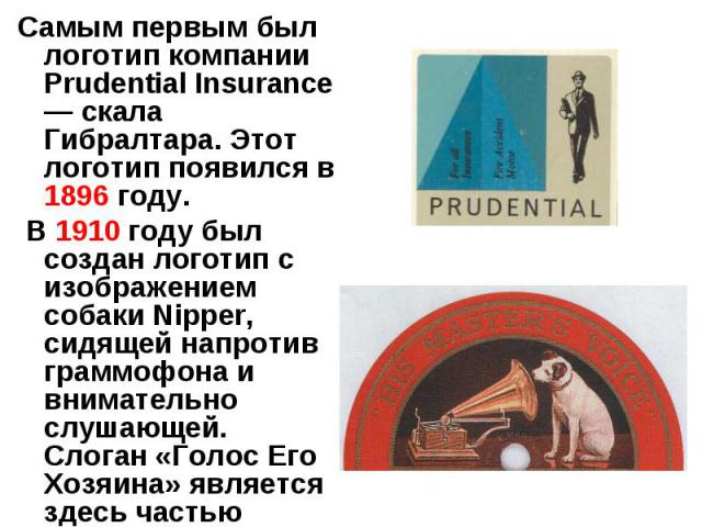 Самым первым был логотип компании Prudential Insurance — скала Гибралтара. Этот логотип появился в 1896 году. В 1910 году был создан логотип с изображением собаки Nipper, сидящей напротив граммофона и внимательно слушающей. Слоган «Голос Его Хозяина…
