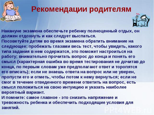 Рекомендации родителямНакануне экзамена обеспечьте ребенку полноценный отдых, он должен отдохнуть и как следует выспаться.Посоветуйте детям во время экзамена обратить внимание на следующее: пробежать глазами весь тест, чтобы увидеть, какого типа зад…