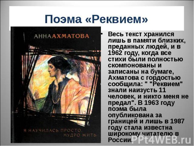 Поэма «Реквием» Весь текст хранился лишь в памяти близких, преданных людей, и в 1962 году, когда все стихи были полностью скомпонованы и записаны на бумаге, Ахматова с гордостью сообщила: 