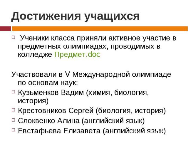 Достижения учащихся Ученики класса приняли активное участие в предметных олимпиадах, проводимых в колледже Предмет.docУчаствовали в V Международной олимпиаде по основам наук:Кузьменков Вадим (химия, биология, история)Крестовников Сергей (биология, и…