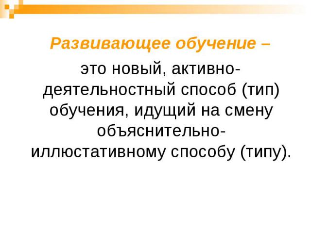 Развивающее обучение – это новый, активно-деятельностный способ (тип) обучения, идущий на смену объяснительно-иллюстативному способу (типу).