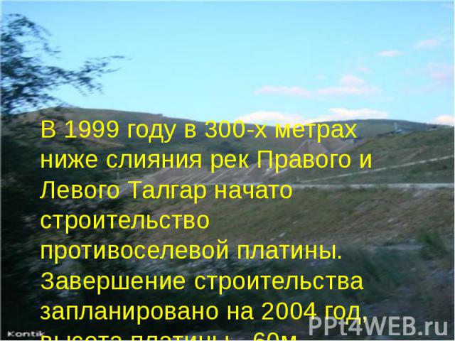 В 1999 году в 300-х метрах ниже слияния рек Правого и Левого Талгар начато строительство противоселевой платины. Завершение строительства запланировано на 2004 год, высота платины - 60м.