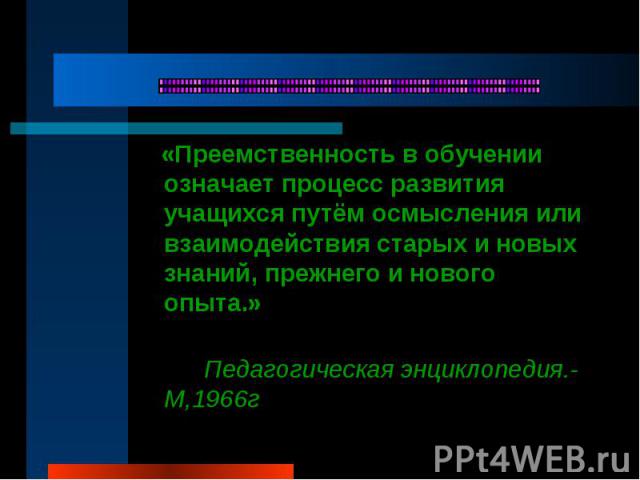 «Преемственность в обучении означает процесс развития учащихся путём осмысления или взаимодействия старых и новых знаний, прежнего и нового опыта.» Педагогическая энциклопедия.-М,1966г