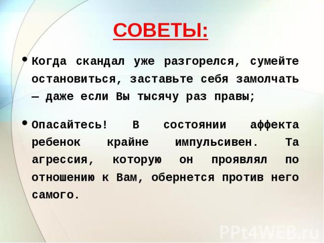 СОВЕТЫ: Когда скандал уже разгорелся, сумейте остановиться, заставьте себя замолчать — даже если Вы тысячу раз правы;Опасайтесь! В состоянии аффекта ребенок крайне импульсивен. Та агрессия, которую он проявлял по отношению к Вам, обернется против не…