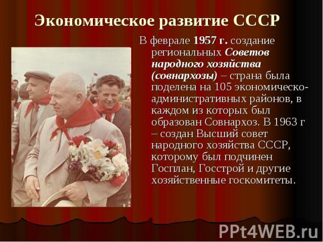 Экономическое развитие СССР В феврале 1957 г. создание региональных Советов народного хозяйства (совнархозы) – страна была поделена на 105 экономическо-административных районов, в каждом из которых был образован Совнархоз. В 1963 г – создан Высший с…