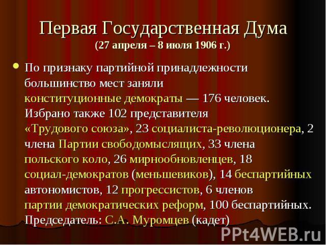 Первая Государственная Дума(27 апреля – 8 июля 1906 г.) По признаку партийной принадлежности большинство мест заняли конституционные демократы — 176 человек. Избрано также 102 представителя «Трудового союза», 23 социалиста-революционера, 2 члена Пар…