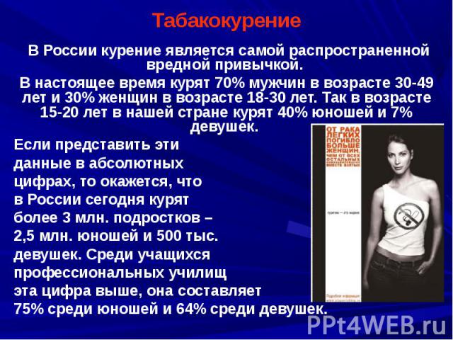 Табакокурение В России курение является самой распространенной вредной привычкой. В настоящее время курят 70% мужчин в возрасте 30-49 лет и 30% женщин в возрасте 18-30 лет. Так в возрасте 15-20 лет в нашей стране курят 40% юношей и 7% девушек. Если …