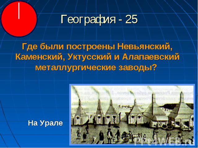 География - 25 Где были построены Невьянский, Каменский, Уктусский и Алапаевский металлургические заводы? На Урале