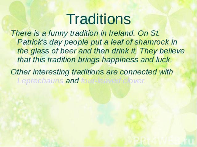 Traditions There is a funny tradition in Ireland. On St. Patrick's day people put a leaf of shamrock in the glass of beer and then drink it. They believe that this tradition brings happiness and luck.Other interesting traditions are connected with L…