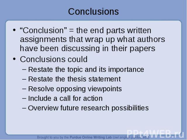 Conclusions “Conclusion” = the end parts written assignments that wrap up what authors have been discussing in their papersConclusions couldRestate the topic and its importanceRestate the thesis statementResolve opposing viewpointsInclude a call for…