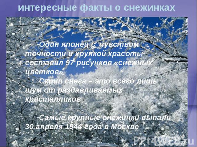 интересные факты о снежинках Один японец с чувством точности и хрупкой красоты составил 97 рисунков «снежных цветков»Скрип снега – это всего лишь шум от раздавливаемых кристалликовСамые крупные снежинки выпали 30 апреля 1944 года в Москве