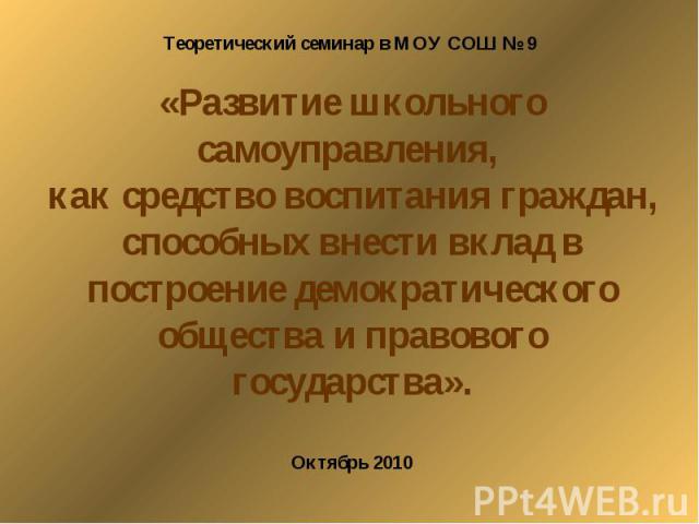 Теоретический семинар в МОУ СОШ № 9 «Развитие школьного самоуправления, как средство воспитания граждан, способных внести вклад в построение демократического общества и правового государства».Октябрь 2010