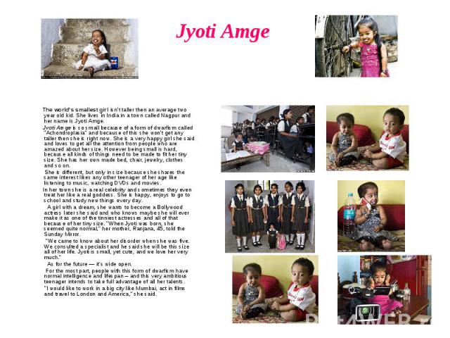 Jyoti Amge The world's smallest girl isn't taller then an average two year old kid. She lives in India in a town called Nagpur and her name is Jyoti Amge. Jyoti Amge is so small because of a form of dwarfism called 