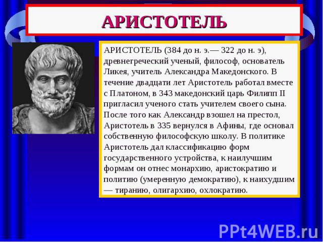 АРИСТОТЕЛЬ АРИСТОТЕЛЬ (384 до н. э.— 322 до н. э), древнегреческий ученый, философ, основатель Ликея, учитель Александра Македонского. В течение двадцати лет Аристотель работал вместе с Платоном, в 343 македонский царь Филипп II пригласил ученого ст…