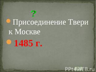 Присоединение Твери к Москве1485 г.