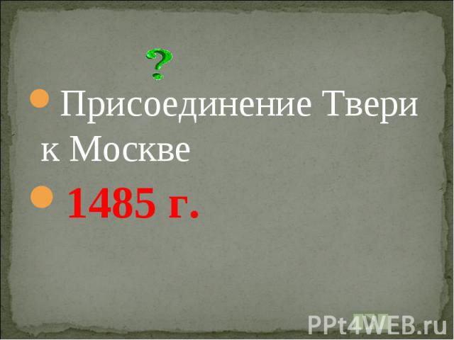 Присоединение Твери к Москве1485 г.