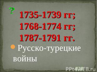 1735-1739 гг;1768-1774 гг;1787-1791 гг.Русско-турецкие войны