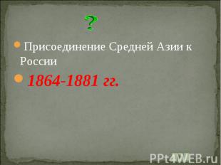 Присоединение Средней Азии к России1864-1881 гг.