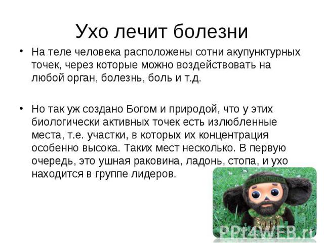 Ухо лечит болезни На теле человека расположены сотни акупунктурных точек, через которые можно воздействовать на любой орган, болезнь, боль и т.д.Но так уж создано Богом и природой, что у этих биологически активных точек есть излюбленные места, т.е. …