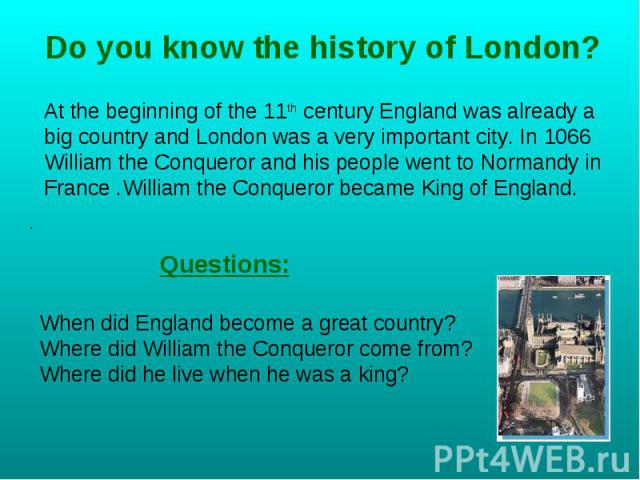 Do you know the history of London? At the beginning of the 11th century England was already a big country and London was a very important city. In 1066 William the Conqueror and his people went to Normandy in France .William the Conqueror became Kin…