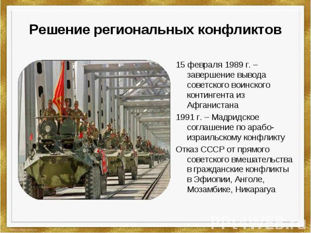 Решение региональных конфликтов 15 февраля 1989 г. –завершение вывода советского воинского контингента из Афганистана1991 г. – Мадридское соглашение по арабо-израильскому конфликтуОтказ СССР от прямого советского вмешательства в гражданские конфликт…