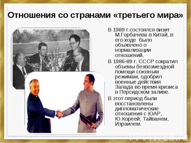 Отношения со странами «третьего мира» В 1989 г.состоялся визит М.Горбачева в Китай, в его ходе было объявлено о нормализации отношений.В 1986-89 г. СССР сократил объемы безвозмездной помощи союзным режимам, одобрил военные действия Запада во время к…