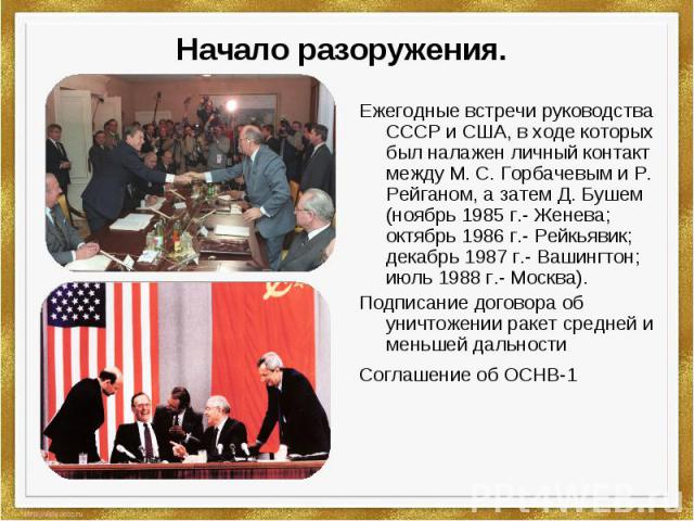 Начало разоружения. Ежегодные встречи руководства СССР и США, в ходе которых был налажен личный контакт между М. С. Горбачевым и Р. Рейганом, а затем Д. Бушем (ноябрь 1985 г.- Женева; октябрь 1986 г.- Рейкьявик; декабрь 1987 г.- Вашингтон; июль 1988…