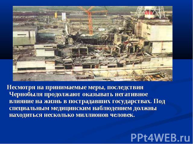 Несмотря на принимаемые меры, последствия Чернобыля продолжают оказывать негативное влияние на жизнь в пострадавших государствах. Под специальным медицинским наблюдением должны находиться несколько миллионов человек.  