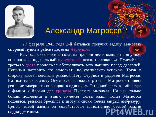 Александр Матросов 27 февраля 1943 года 2-й батальон получил задачу атаковать опорный пункт в районе деревни Чернушки. Как только советские солдаты прошли лес и вышли на опушку, они попали под сильный пулемётный огонь противника. Пулемёт из третьего…
