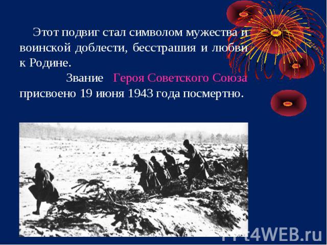 Этот подвиг стал символом мужества и воинской доблести, бесстрашия и любви к Родине. Звание Героя Советского Союза присвоено 19 июня 1943 года посмертно.