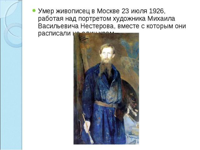 Умер живописец в Москве 23 июля 1926, работая над портретом художника Михаила Васильевича Нестерова, вместе с которым они расписали не один храм.