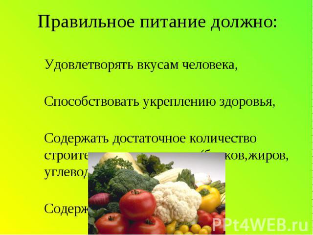 Правильное питание должно: -Удовлетворять вкусам человека,-Способствовать укреплению здоровья,-Содержать достаточное количество строительных материалов(белков,жиров, углеводов,железа и т.д.),-Содержать ВИТАМИНЫ