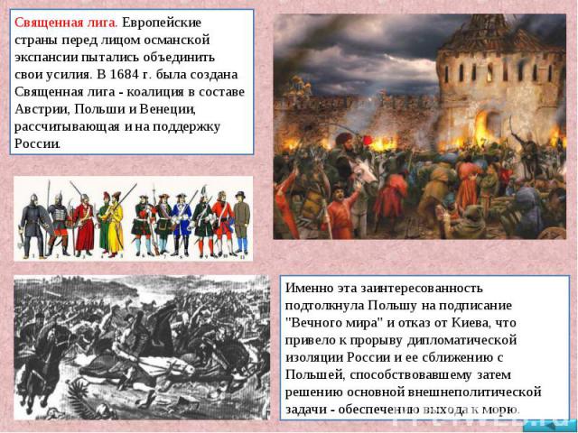Священная лига. Европейские страны перед лицом османской экспансии пытались объединить свои усилия. В 1684 г. была создана Священная лига - коалиция в составе Австрии, Польши и Венеции, рассчитывающая и на поддержку России. Именно эта заинтересованн…