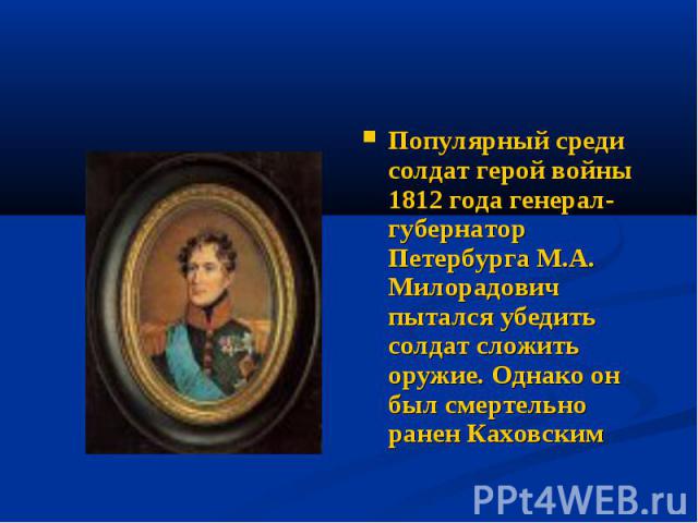 Популярный среди солдат герой войны 1812 года генерал-губернатор Петербурга М.А. Милорадович пытался убедить солдат сложить оружие. Однако он был смертельно ранен Каховским