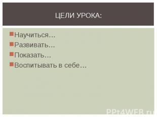 Цели урока: Научиться…Развивать…Показать…Воспитывать в себе…